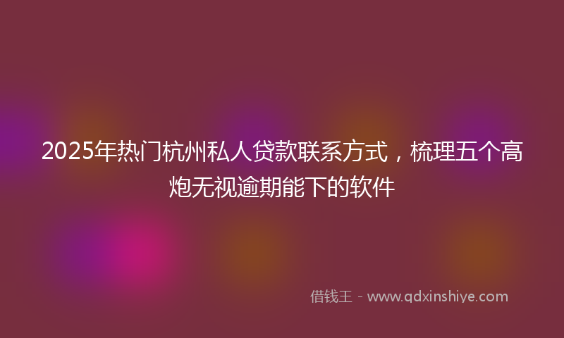 2025年热门杭州私人贷款联系方式，梳理五个高炮无视逾期能下的软件
