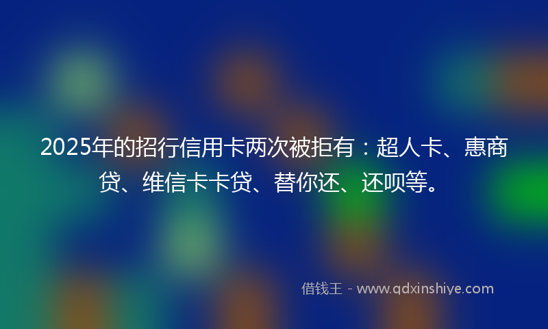 2025年的招行信用卡两次被拒有：超人卡、惠商贷、维信卡卡贷、替你还、还呗等。