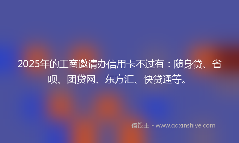 2025年的工商邀请办信用卡不过有：随身贷、省呗、团贷网、东方汇、快贷通等。