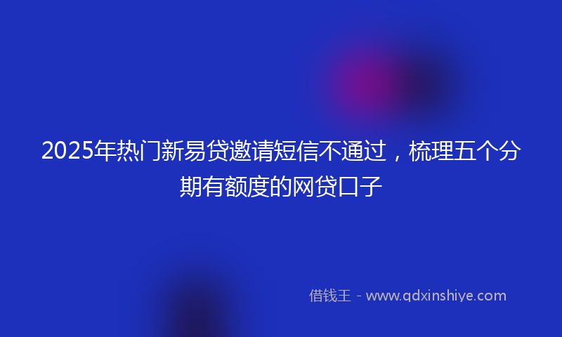 2025年热门新易贷邀请短信不通过，梳理五个分期有额度的网贷口子