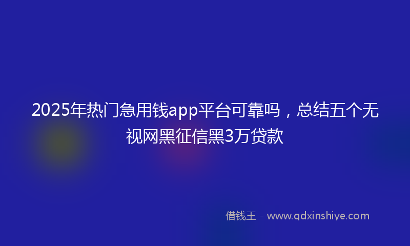 2025年热门急用钱app平台可靠吗，总结五个无视网黑征信黑3万贷款