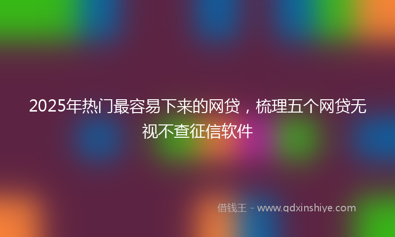 2025年热门最容易下来的网贷，梳理五个网贷无视不查征信软件