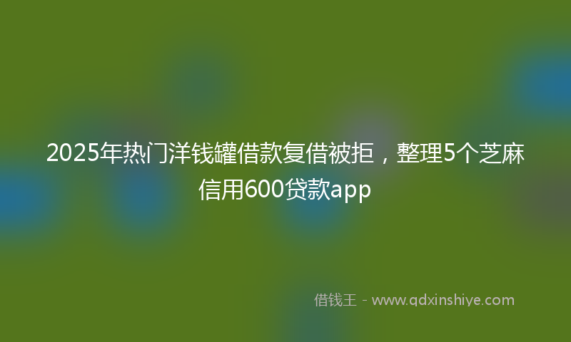 2025年热门洋钱罐借款复借被拒，整理5个芝麻信用600贷款app