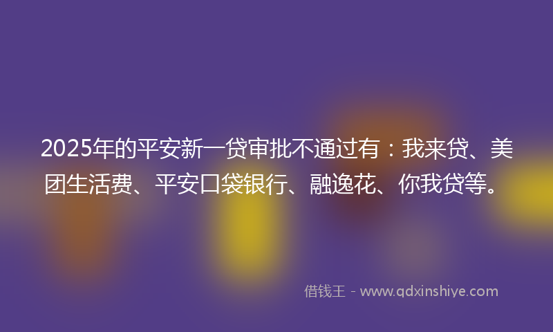 2025年的平安新一贷审批不通过有：我来贷、美团生活费、平安口袋银行、融逸花、你我贷等。
