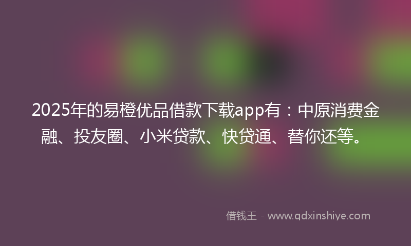 2025年的易橙优品借款下载app有：中原消费金融、投友圈、小米贷款、快贷通、替你还等。