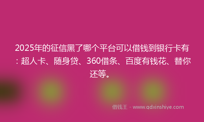2025年的征信黑了哪个平台可以借钱到银行卡有：超人卡、随身贷、360借条、百度有钱花、替你还等。