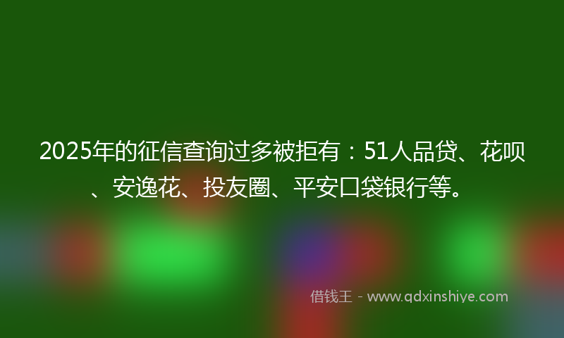 2025年的征信查询过多被拒有：51人品贷、花呗、安逸花、投友圈、平安口袋银行等。