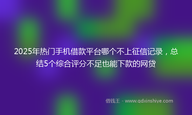 2025年热门手机借款平台哪个不上征信记录，总结5个综合评分不足也能下款的网贷