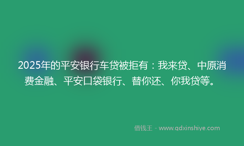 2025年的平安银行车贷被拒有：我来贷、中原消费金融、平安口袋银行、替你还、你我贷等。