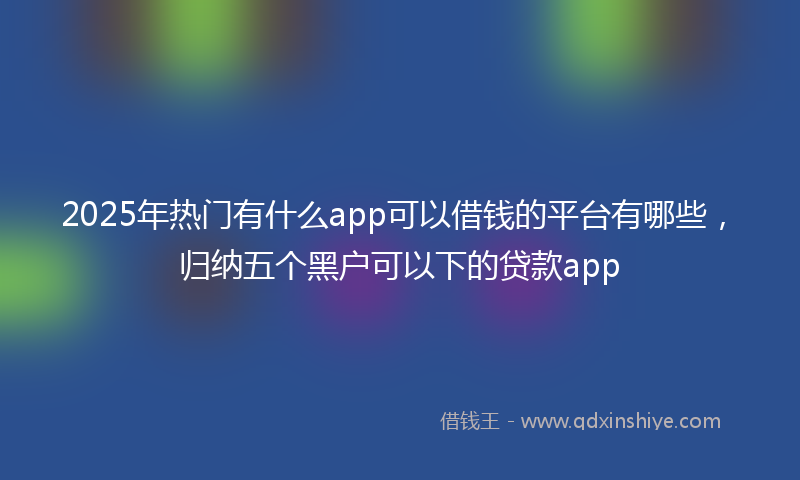 2025年热门有什么app可以借钱的平台有哪些，归纳五个黑户可以下的贷款app