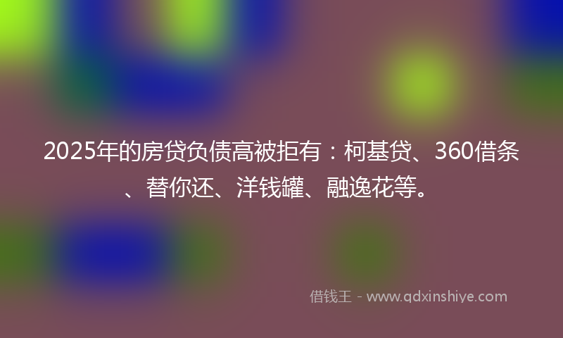 2025年的房贷负债高被拒有：柯基贷、360借条、替你还、洋钱罐、融逸花等。