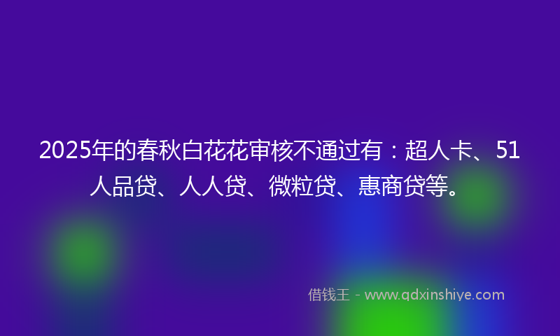 2025年的春秋白花花审核不通过有：超人卡、51人品贷、人人贷、微粒贷、惠商贷等。