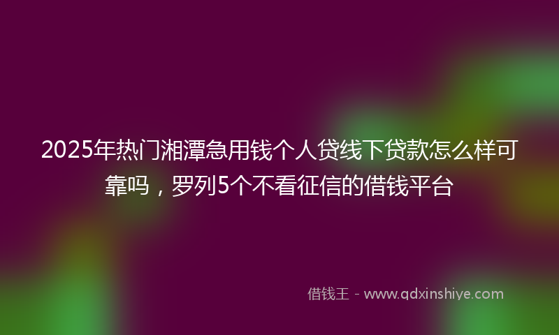 2025年热门湘潭急用钱个人贷线下贷款怎么样可靠吗，罗列5个不看征信的借钱平台