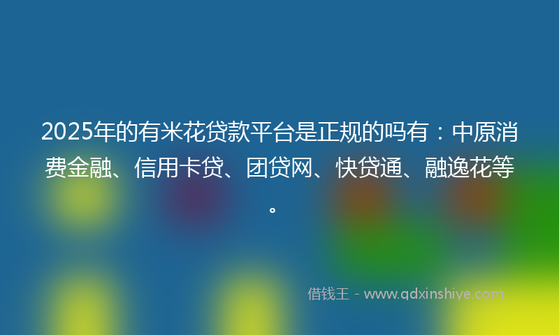 2025年的有米花贷款平台是正规的吗有：中原消费金融、信用卡贷、团贷网、快贷通、融逸花等。