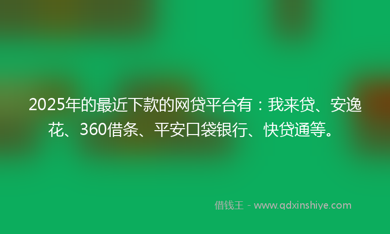 2025年的最近下款的网贷平台有：我来贷、安逸花、360借条、平安口袋银行、快贷通等。