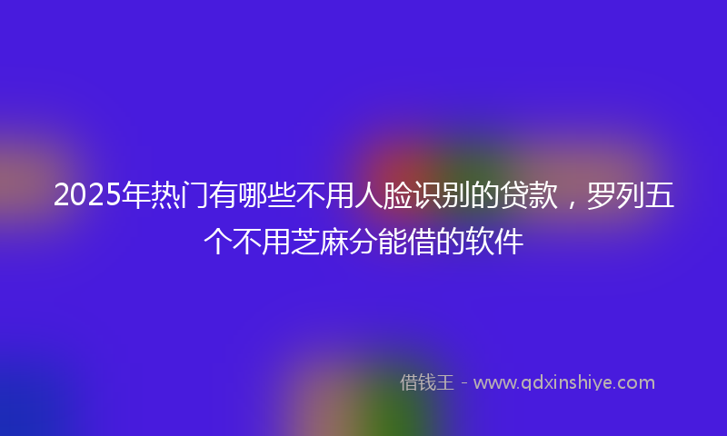 2025年热门有哪些不用人脸识别的贷款，罗列五个不用芝麻分能借的软件