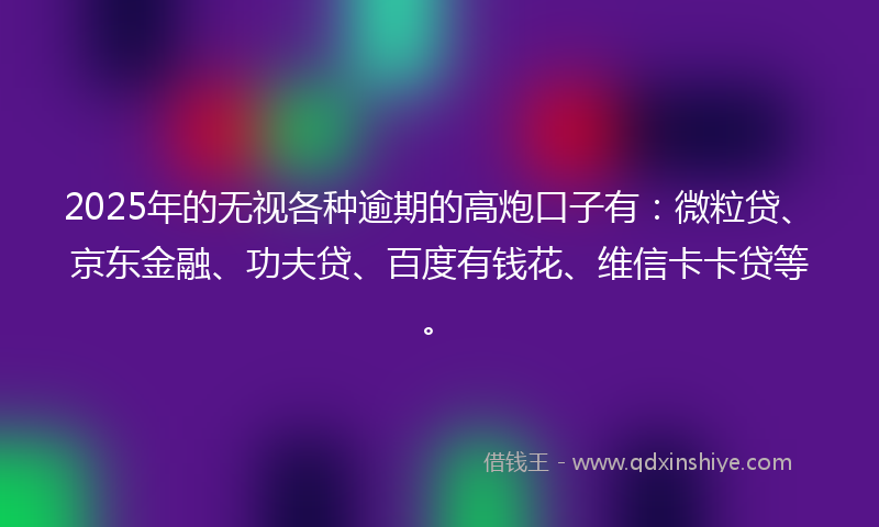 2025年的无视各种逾期的高炮口子有：微粒贷、京东金融、功夫贷、百度有钱花、维信卡卡贷等。