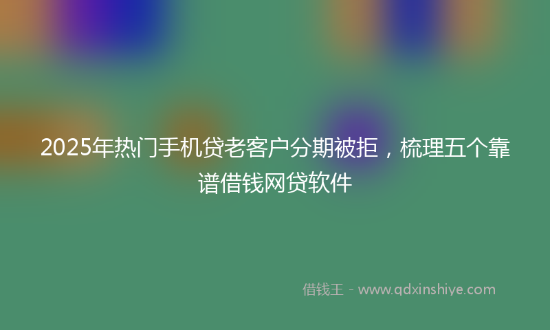 2025年热门手机贷老客户分期被拒，梳理五个靠谱借钱网贷软件