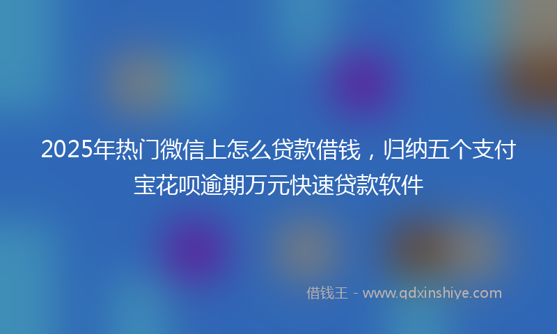 2025年热门微信上怎么贷款借钱，归纳五个支付宝花呗逾期万元快速贷款软件