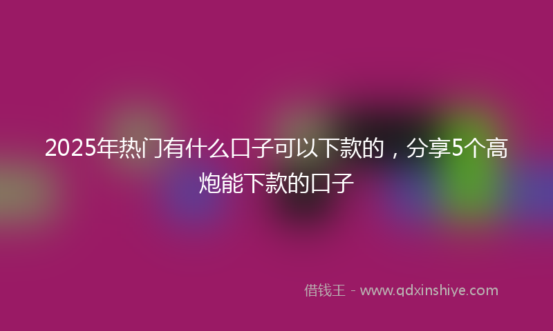 2025年热门有什么口子可以下款的，分享5个高炮能下款的口子