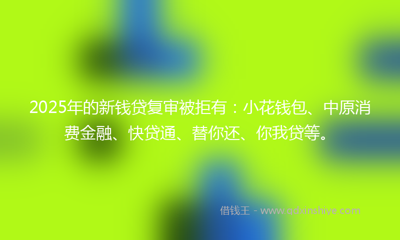 2025年的新钱贷复审被拒有：小花钱包、中原消费金融、快贷通、替你还、你我贷等。