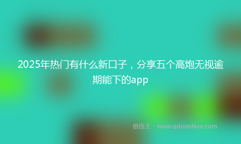 2025年热门有什么新口子，分享五个高炮无视逾期能下的app