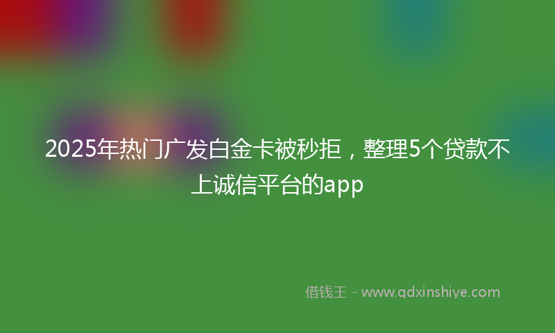 2025年热门广发白金卡被秒拒，整理5个贷款不上诚信平台的app