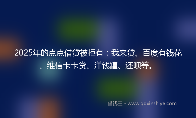 2025年的点点借贷被拒有：我来贷、百度有钱花、维信卡卡贷、洋钱罐、还呗等。