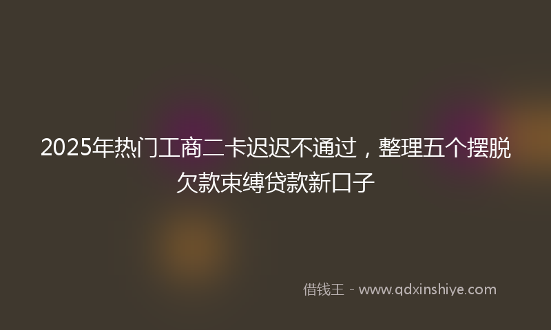 2025年热门工商二卡迟迟不通过，整理五个摆脱欠款束缚贷款新口子