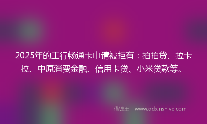 2025年的工行畅通卡申请被拒有：拍拍贷、拉卡拉、中原消费金融、信用卡贷、小米贷款等。