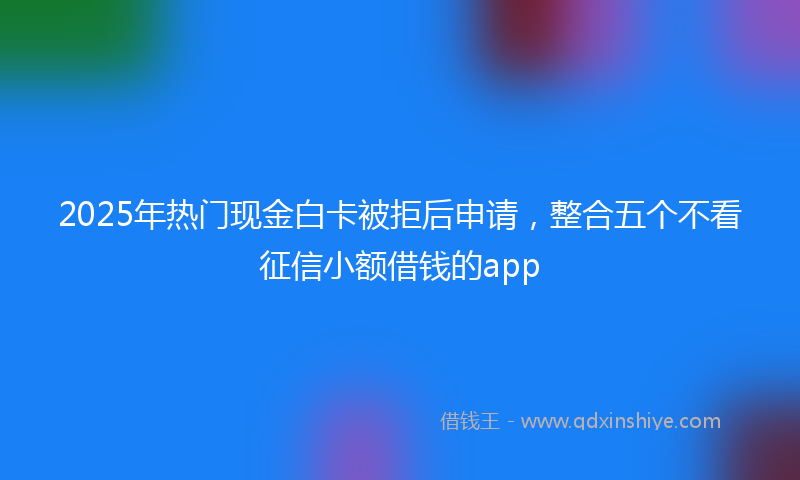 2025年热门现金白卡被拒后申请，整合五个不看征信小额借钱的app