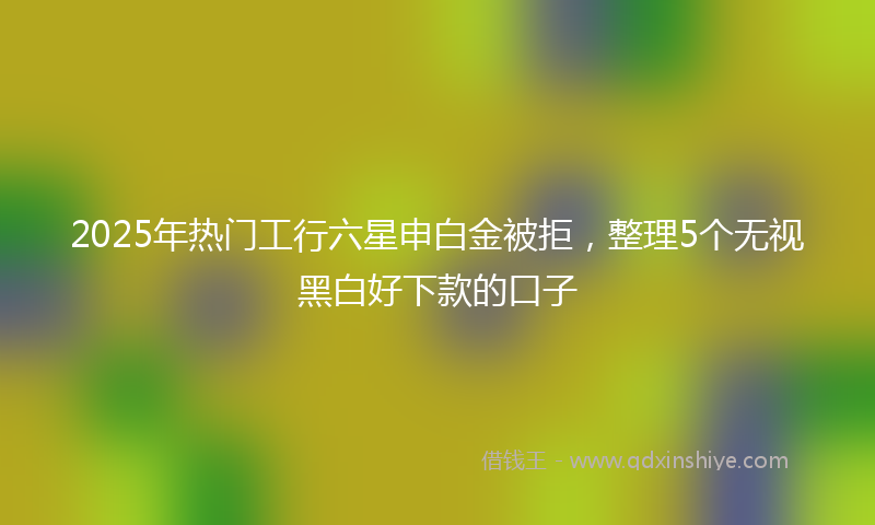 2025年热门工行六星申白金被拒，整理5个无视黑白好下款的口子