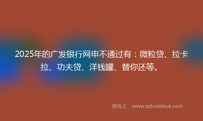 2025年的广发银行网申不通过有：微粒贷、拉卡拉、功夫贷、洋钱罐、替你还等。