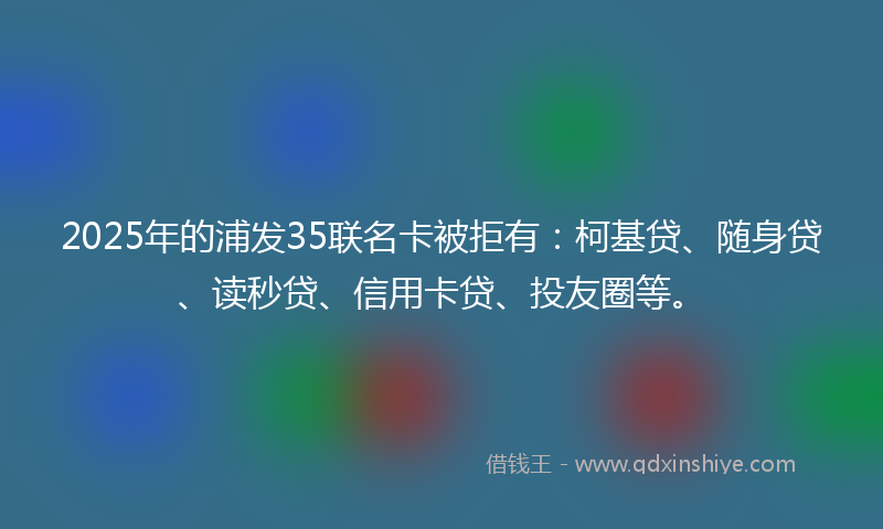 2025年的浦发35联名卡被拒有：柯基贷、随身贷、读秒贷、信用卡贷、投友圈等。