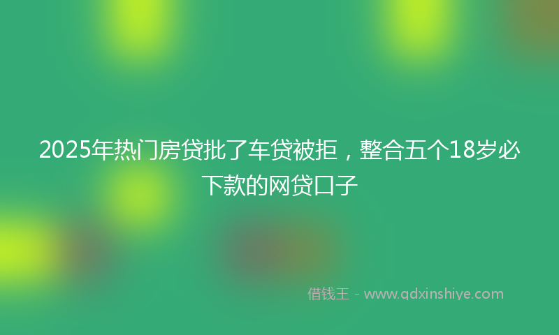 2025年热门房贷批了车贷被拒，整合五个18岁必下款的网贷口子