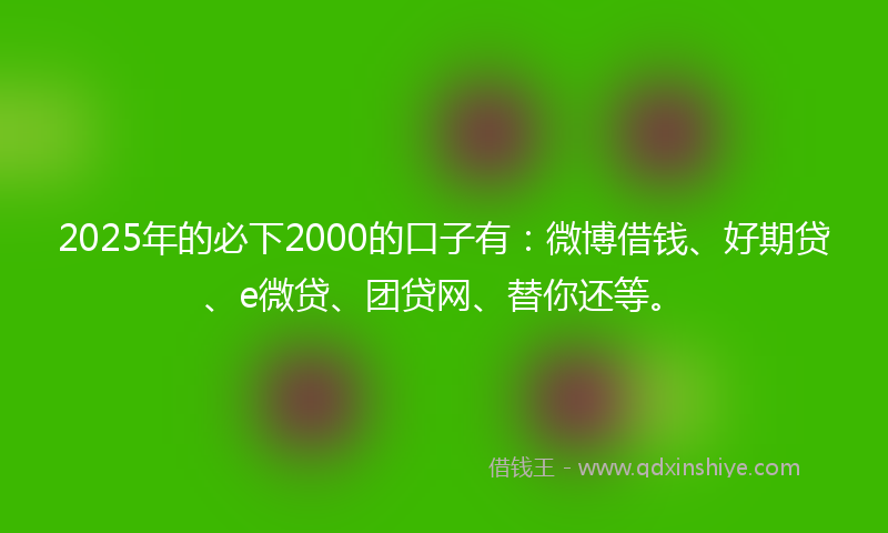 2025年的必下2000的口子有：微博借钱、好期贷、e微贷、团贷网、替你还等。