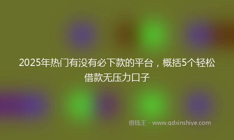 2025年热门有没有必下款的平台，概括5个轻松借款无压力口子