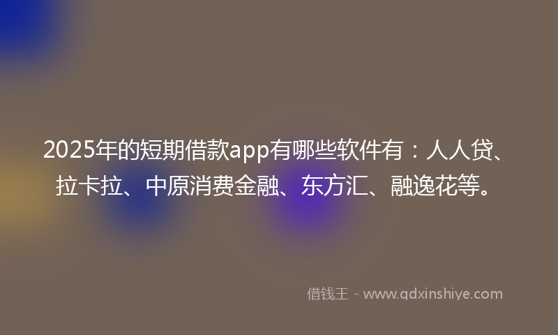 2025年的短期借款app有哪些软件有：人人贷、拉卡拉、中原消费金融、东方汇、融逸花等。