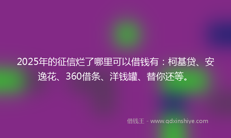 2025年的征信烂了哪里可以借钱有：柯基贷、安逸花、360借条、洋钱罐、替你还等。