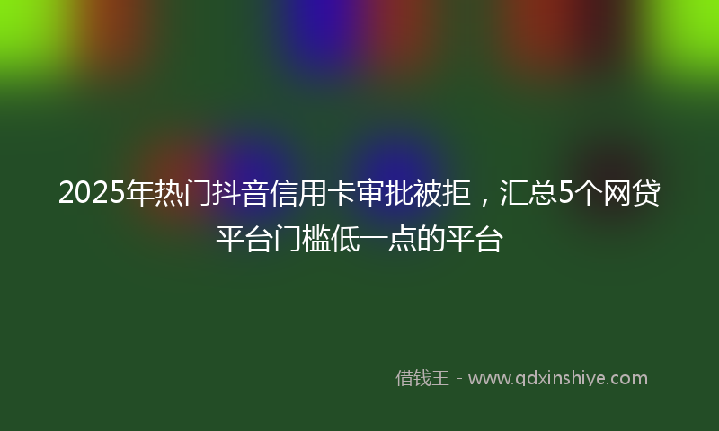 2025年热门抖音信用卡审批被拒，汇总5个网贷平台门槛低一点的平台