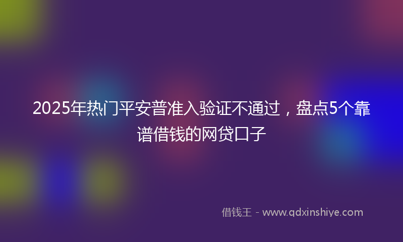 2025年热门平安普准入验证不通过，盘点5个靠谱借钱的网贷口子