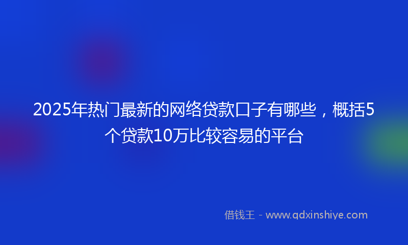 2025年热门最新的网络贷款口子有哪些，概括5个贷款10万比较容易的平台