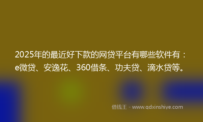 2025年的最近好下款的网贷平台有哪些软件有：e微贷、安逸花、360借条、功夫贷、滴水贷等。