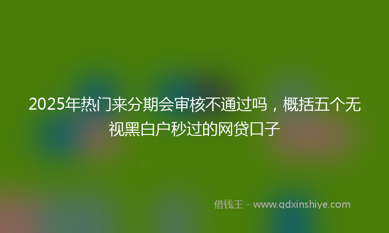 2025年热门来分期会审核不通过吗，概括五个无视黑白户秒过的网贷口子