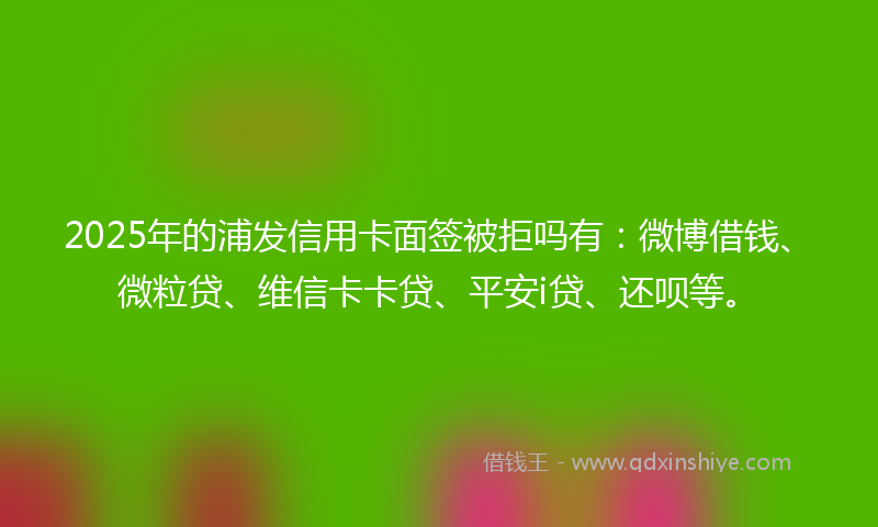 2025年的浦发信用卡面签被拒吗有：微博借钱、微粒贷、维信卡卡贷、平安i贷、还呗等。