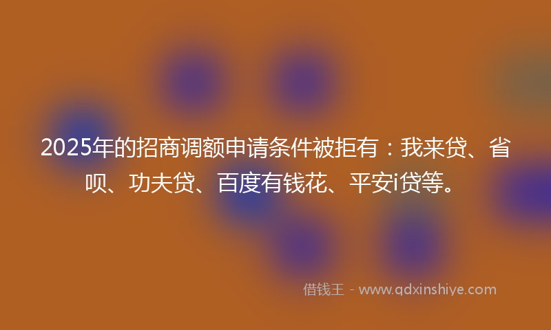 2025年的招商调额申请条件被拒有：我来贷、省呗、功夫贷、百度有钱花、平安i贷等。
