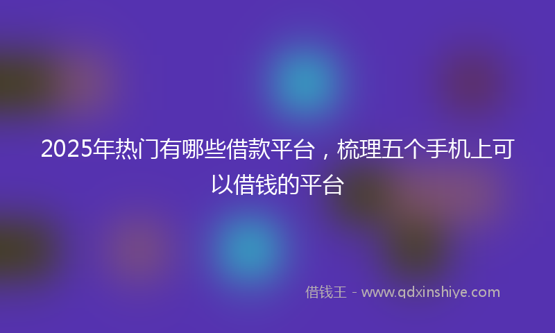 2025年热门有哪些借款平台，梳理五个手机上可以借钱的平台
