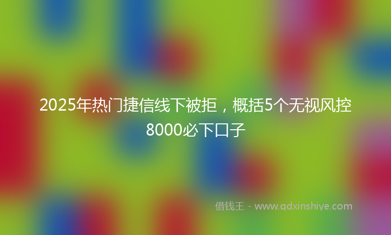 2025年热门捷信线下被拒，概括5个无视风控8000必下口子