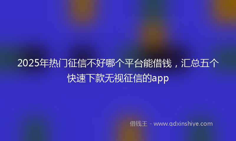2025年热门征信不好哪个平台能借钱，汇总五个快速下款无视征信的app