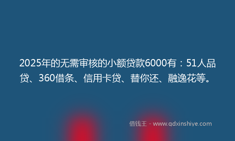 2025年的无需审核的小额贷款6000有：51人品贷、360借条、信用卡贷、替你还、融逸花等。